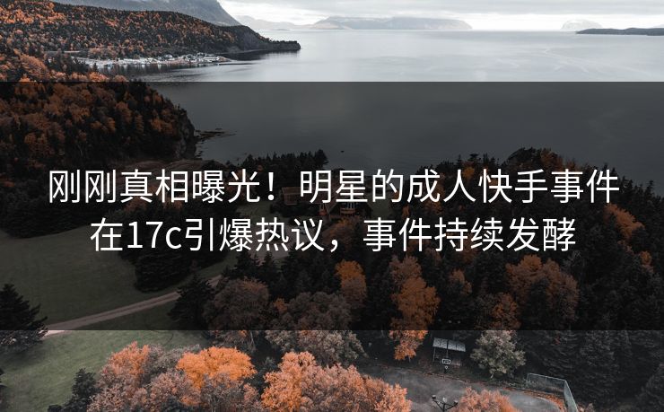 刚刚真相曝光！明星的成人快手事件在17c引爆热议，事件持续发酵
