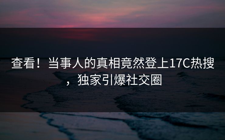 查看！当事人的真相竟然登上17C热搜，独家引爆社交圈
