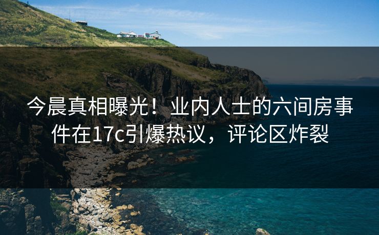 今晨真相曝光!业内人士的六间房事件在17c引爆热议,评论区炸裂 今晨真相曝光!业内人士的六间房事件在17c引爆热议,评论区炸裂
