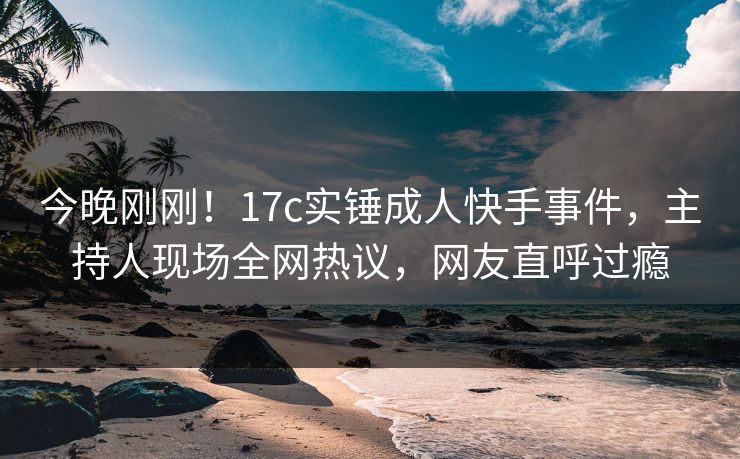 今晚刚刚!17c实锤成人快手事件,主持人现场全网热议,网友直呼过瘾 今晚刚刚!17c实锤成人快手事件,主持人现场全网热议,网友直呼过瘾