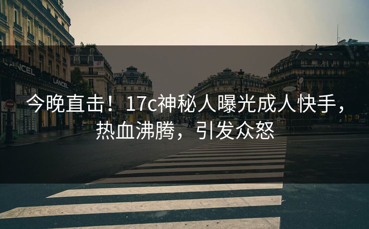 今晚直击！17c神秘人曝光成人快手，热血沸腾，引发众怒
