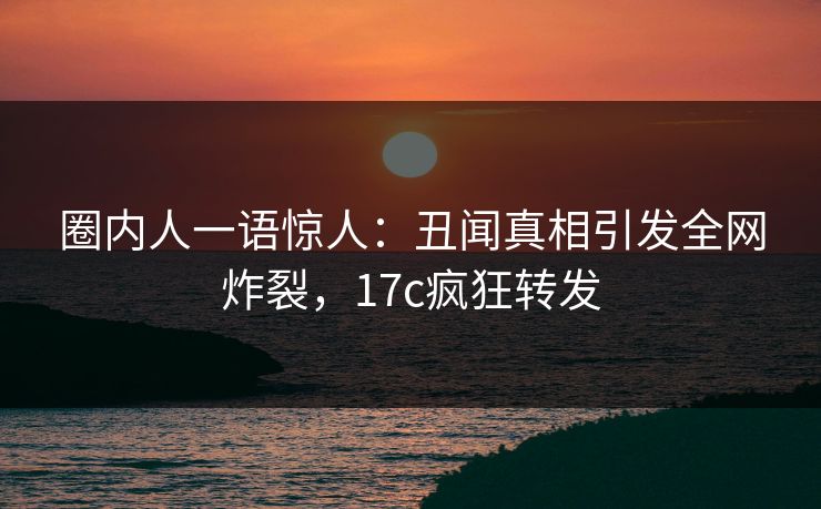 圈内人一语惊人:丑闻真相引发全网炸裂,17c疯狂转发 圈内人一语惊人:丑闻真相引发全网炸裂,17c疯狂转发