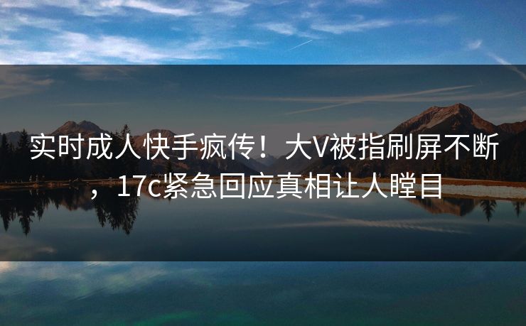 实时成人快手疯传！大V被指刷屏不断，17c紧急回应真相让人瞠目