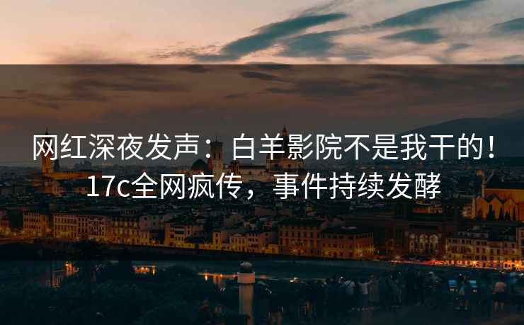 网红深夜发声：白羊影院不是我干的！17c全网疯传，事件持续发酵