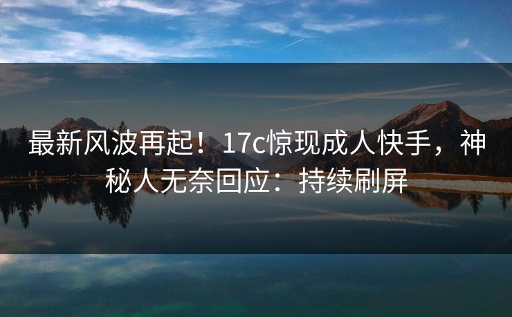最新风波再起！17c惊现成人快手，神秘人无奈回应：持续刷屏