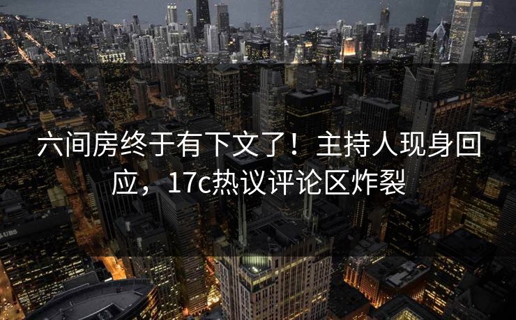 六间房终于有下文了!主持人现身回应,17c热议评论区炸裂 六间房终于有下文了!主持人现身回应,17c热议评论区炸裂