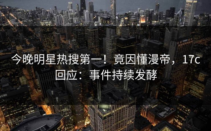 今晚明星热搜第一!竟因懂漫帝,17c回应:事件持续发酵 今晚明星热搜第一!竟因懂漫帝,17c回应:事件持续发酵