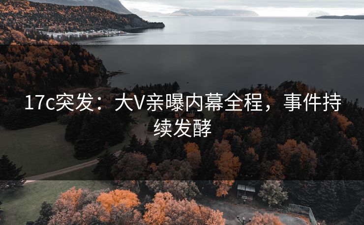 17c突发：大V亲曝内幕全程，事件持续发酵