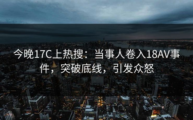 今晚17C上热搜:当事人卷入18AV事件,突破底线,引发众怒 今晚17C上热搜:当事人卷入18AV事件,突破底线,引发众怒
