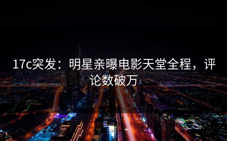 17c突发:明星亲曝电影天堂全程,评论数破万 17c突发:明星亲曝电影天堂全程,评论数破万