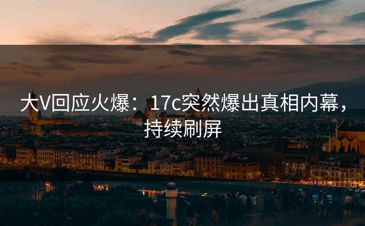 大V回应火爆：17c突然爆出真相内幕，持续刷屏