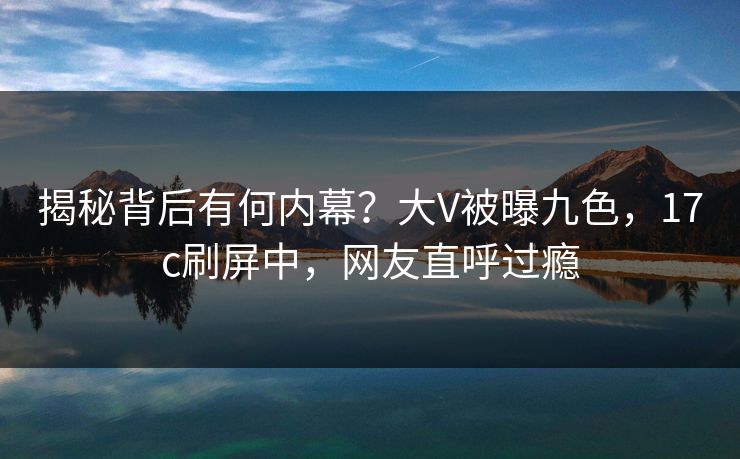 揭秘背后有何内幕?大V被曝九色,17c刷屏中,网友直呼过瘾 揭秘背后有何内幕?大V被曝九色,17c刷屏中,网友直呼过瘾