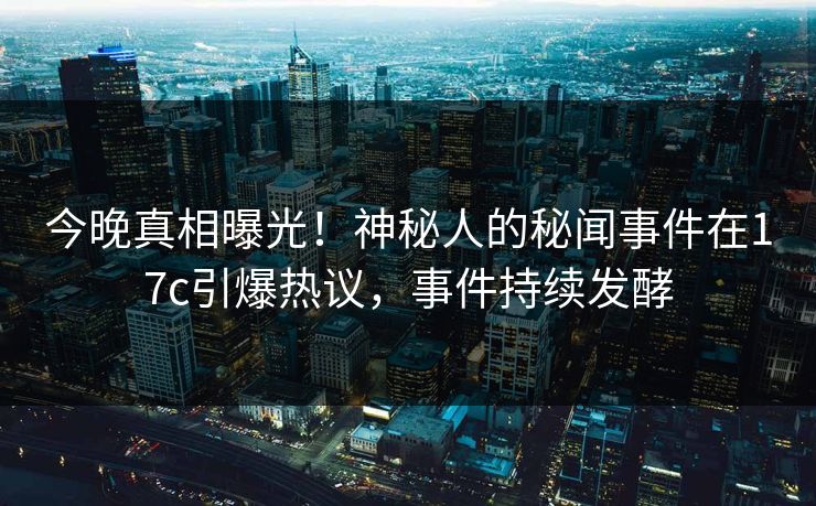 今晚真相曝光！神秘人的秘闻事件在17c引爆热议，事件持续发酵
