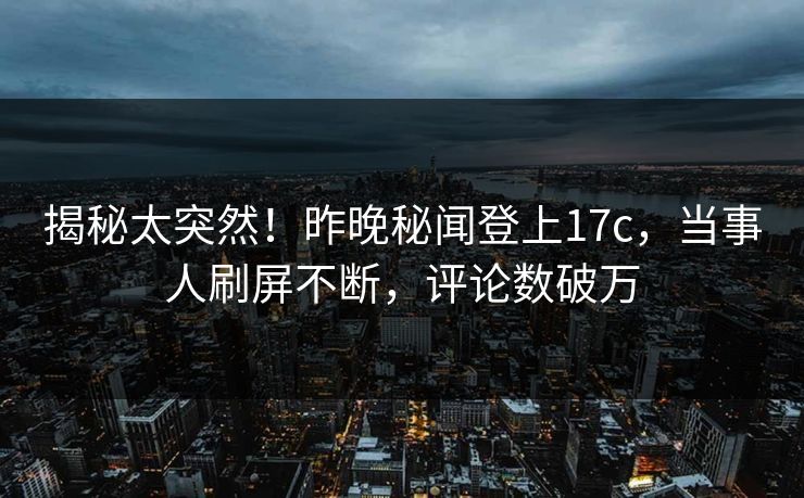 揭秘太突然！昨晚秘闻登上17c，当事人刷屏不断，评论数破万