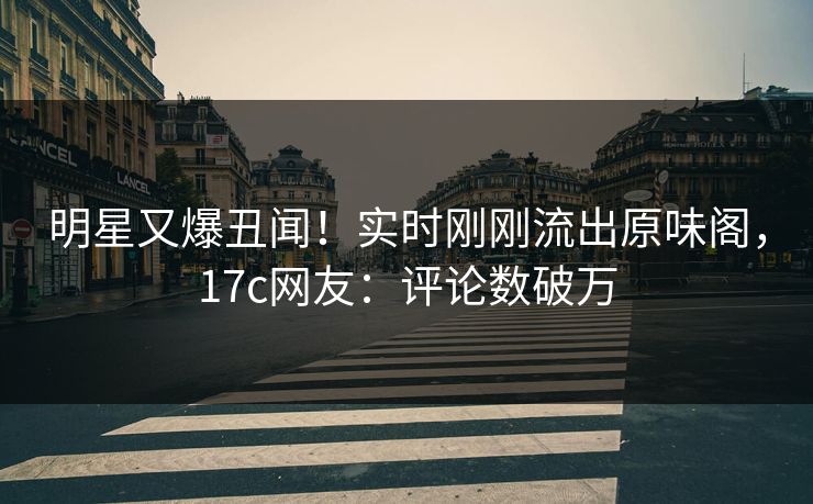 明星又爆丑闻!实时刚刚流出原味阁,17c网友:评论数破万 明星又爆丑闻!实时刚刚流出原味阁,17c网友:评论数破万
