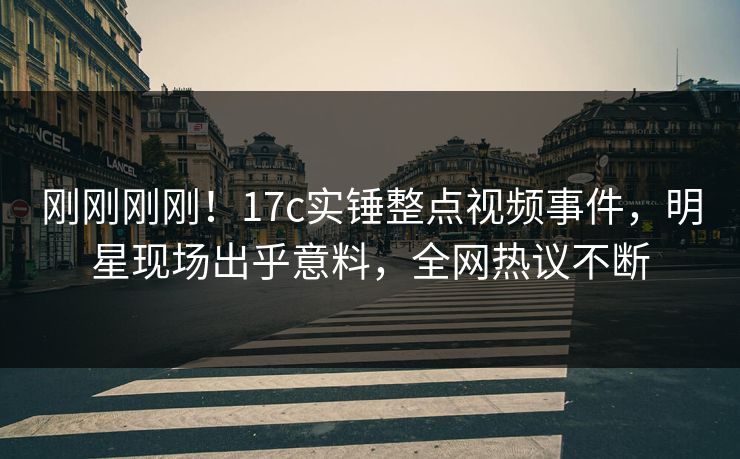 刚刚刚刚！17c实锤整点视频事件，明星现场出乎意料，全网热议不断
