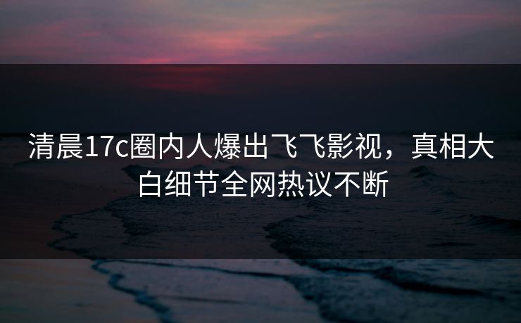 清晨17c圈内人爆出飞飞影视,真相大白细节全网热议不断 清晨17c圈内人爆出飞飞影视,真相大白细节全网热议不断