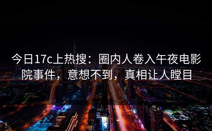 今日17c上热搜:圈内人卷入午夜电影院事件,意想不到,真相让人瞠目 今日17c上热搜:圈内人卷入午夜电影院事件,意想不到,真相让人瞠目