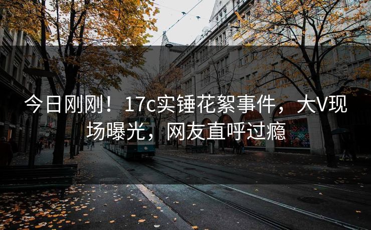 今日刚刚!17c实锤花絮事件,大V现场曝光,网友直呼过瘾 今日刚刚!17c实锤花絮事件,大V现场曝光,网友直呼过瘾