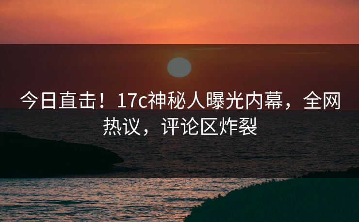 今日直击！17c神秘人曝光内幕，全网热议，评论区炸裂
