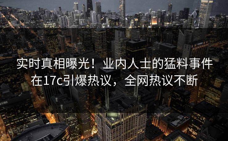 实时真相曝光!业内人士的猛料事件在17c引爆热议,全网热议不断 实时真相曝光!业内人士的猛料事件在17c引爆热议,全网热议不断