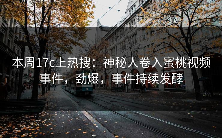 本周17c上热搜：神秘人卷入蜜桃视频事件，劲爆，事件持续发酵
