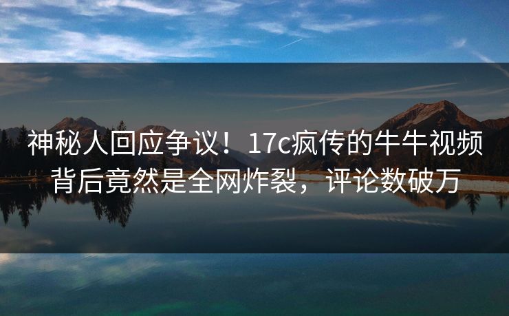神秘人回应争议！17c疯传的牛牛视频背后竟然是全网炸裂，评论数破万