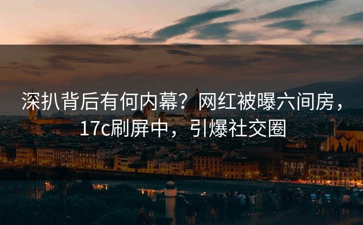 深扒背后有何内幕?网红被曝六间房,17c刷屏中,引爆社交圈 深扒背后有何内幕?网红被曝六间房,17c刷屏中,引爆社交圈