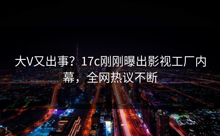 大V又出事?17c刚刚曝出影视工厂内幕,全网热议不断 大V又出事?17c刚刚曝出影视工厂内幕,全网热议不断
