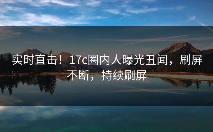 实时直击!17c圈内人曝光丑闻,刷屏不断,持续刷屏 实时直击!17c圈内人曝光丑闻,刷屏不断,持续刷屏