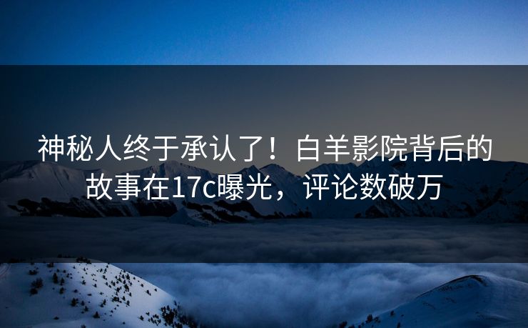 神秘人终于承认了!白羊影院背后的故事在17c曝光,评论数破万 神秘人终于承认了!白羊影院背后的故事在17c曝光,评论数破万