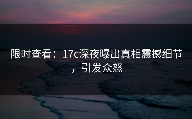 限时查看：17c深夜曝出真相震撼细节，引发众怒
