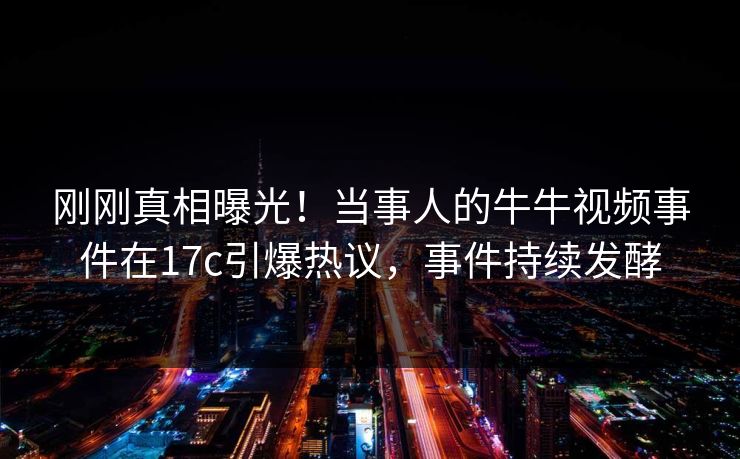刚刚真相曝光！当事人的牛牛视频事件在17c引爆热议，事件持续发酵
