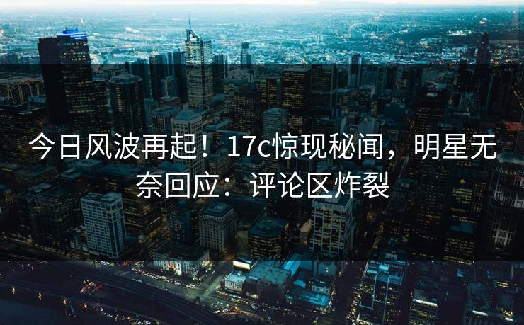 今日风波再起！17c惊现秘闻，明星无奈回应：评论区炸裂