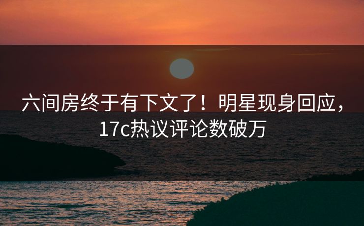六间房终于有下文了！明星现身回应，17c热议评论数破万