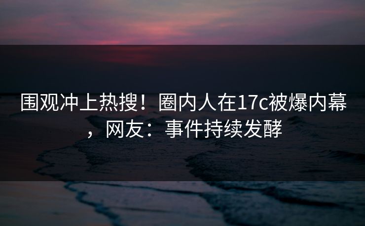 围观冲上热搜！圈内人在17c被爆内幕，网友：事件持续发酵