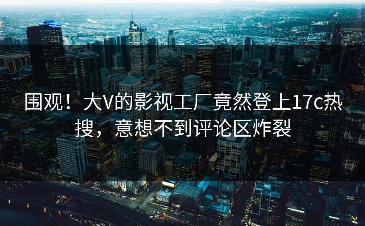 围观！大V的影视工厂竟然登上17c热搜，意想不到评论区炸裂