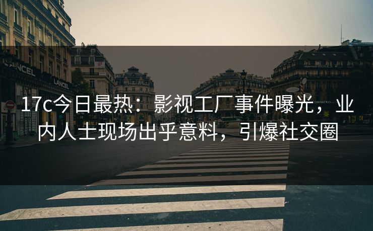 17c今日最热：影视工厂事件曝光，业内人士现场出乎意料，引爆社交圈