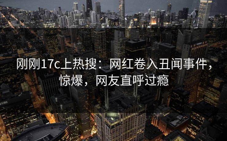 刚刚17c上热搜：网红卷入丑闻事件，惊爆，网友直呼过瘾
