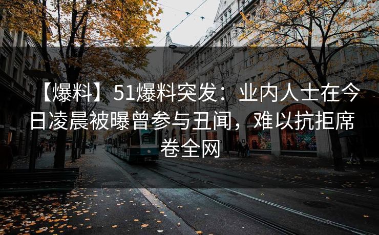 【爆料】51爆料突发:业内人士在今日凌晨被曝曾参与丑闻,难以抗拒席卷全网 【爆料】51爆料突发:业内人士在今日凌晨被曝曾参与丑闻,难以抗拒席卷全网