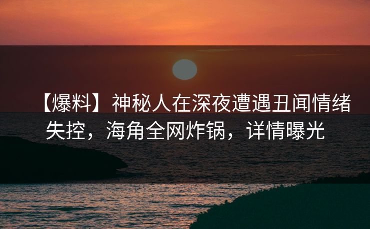 【爆料】神秘人在深夜遭遇丑闻情绪失控，海角全网炸锅，详情曝光