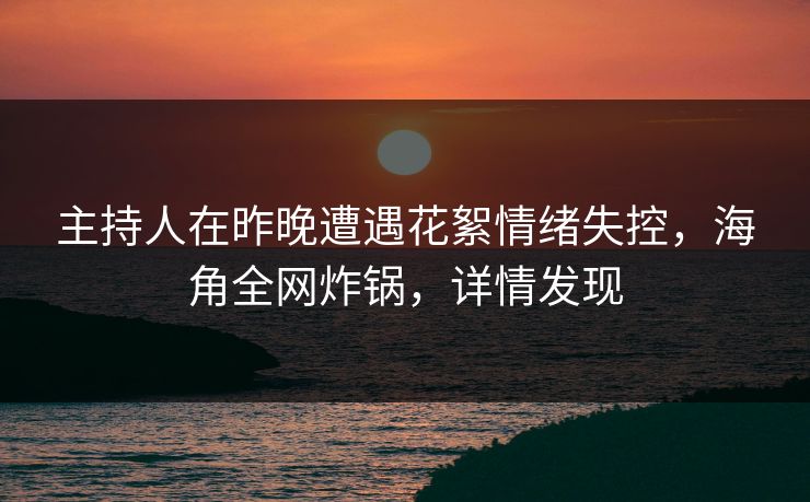 主持人在昨晚遭遇花絮情绪失控,海角全网炸锅,详情发现 主持人在昨晚遭遇花絮情绪失控,海角全网炸锅,详情发现
