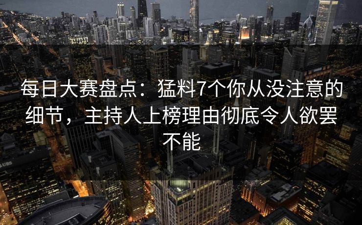 每日大赛盘点：猛料7个你从没注意的细节，主持人上榜理由彻底令人欲罢不能
