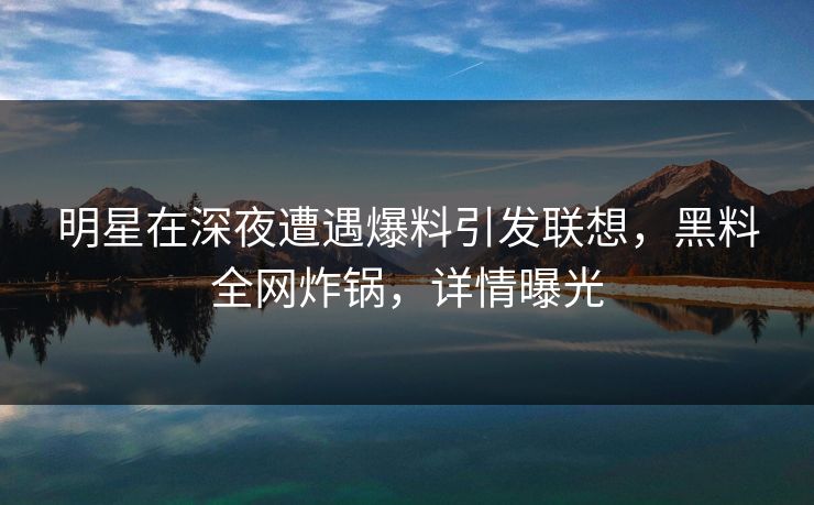 明星在深夜遭遇爆料引发联想，黑料全网炸锅，详情曝光