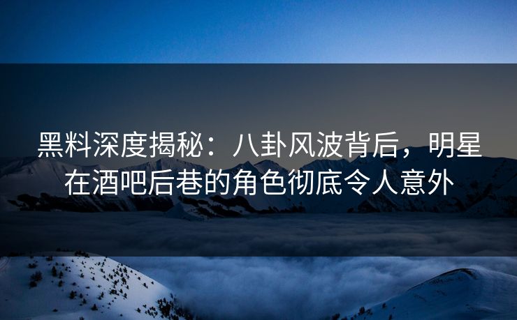 黑料深度揭秘：八卦风波背后，明星在酒吧后巷的角色彻底令人意外