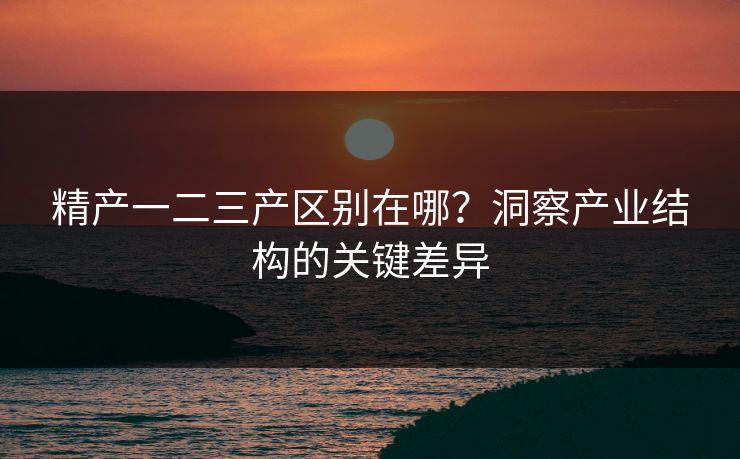 精产一二三产区别在哪？洞察产业结构的关键差异