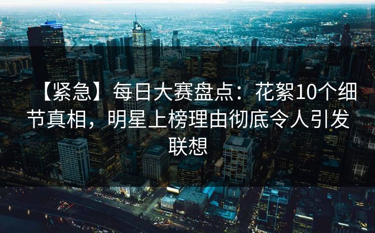 【紧急】每日大赛盘点：花絮10个细节真相，明星上榜理由彻底令人引发联想