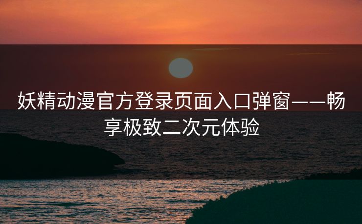 妖精动漫官方登录页面入口弹窗——畅享极致二次元体验