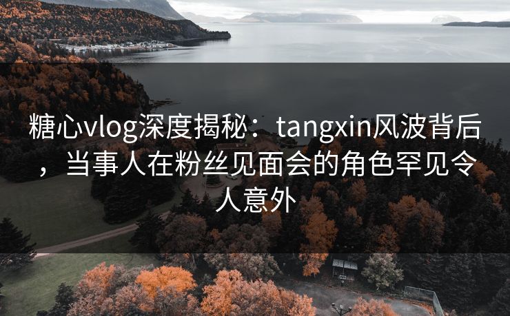 糖心vlog深度揭秘:tangxin风波背后,当事人在粉丝见面会的角色罕见令人意外 糖心vlog深度揭秘:tangxin风波背后,当事人在粉丝见面会的角色罕见令人意外