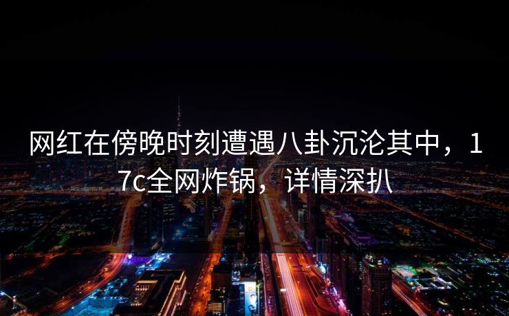 网红在傍晚时刻遭遇八卦沉沦其中，17c全网炸锅，详情深扒